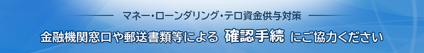 マネー・ローンダリング・テロ資金供与対策 金融機関窓口や郵送書類等による確認手続にご協力ください。